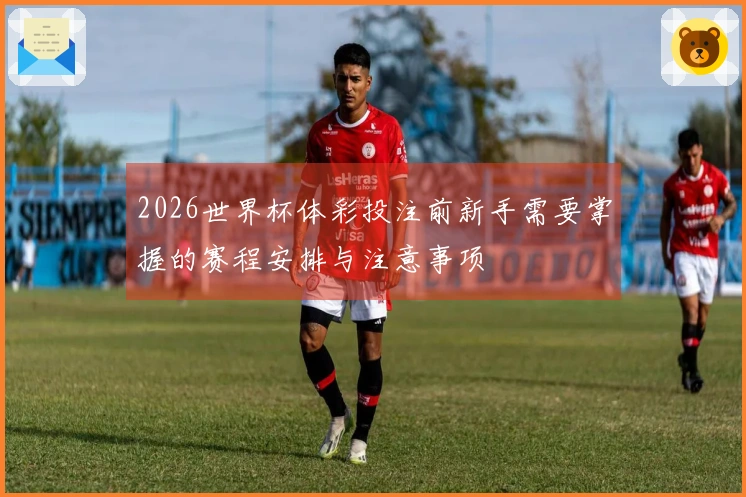 2026世界杯体彩投注前新手需要掌握的赛程安排与注意事项