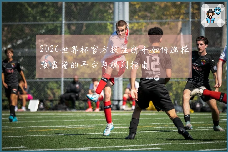 2026世界杯官方投注新手如何选择最靠谱的平台与规则指南