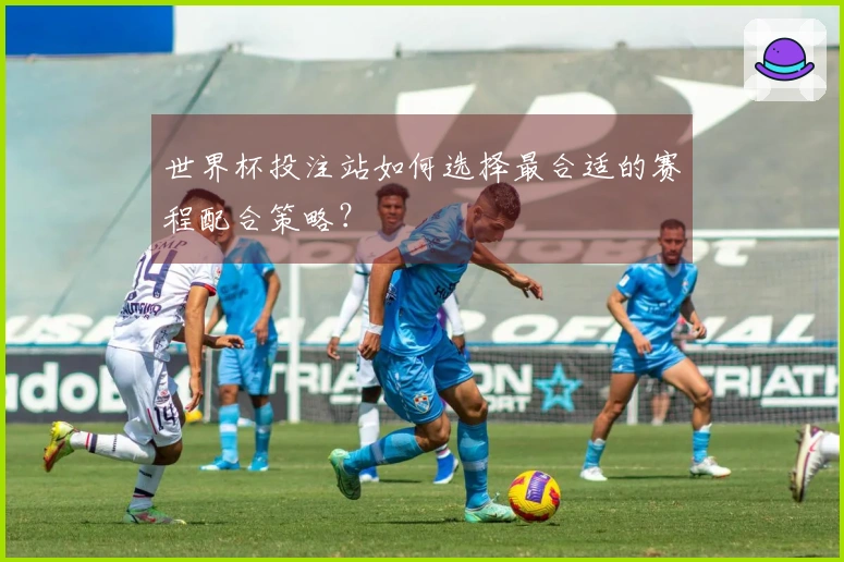 世界杯投注站如何选择最合适的赛程配合策略？