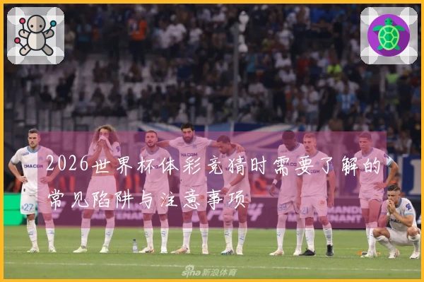 2026世界杯体彩竞猜时需要了解的常见陷阱与注意事项