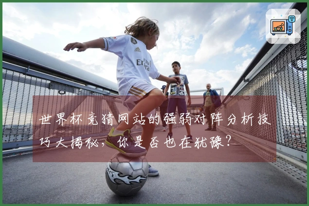 世界杯竞猜网站的强弱对阵分析技巧大揭秘，你是否也在犹豫？